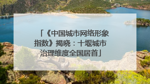 《中国城市网络形象指数》揭晓：十堰城市治理维度全国居首