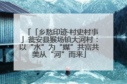 「乡愁印迹·村史村事」瓮安县猴场镇大河村：以“水”为“媒”共富共美从“河”而来
