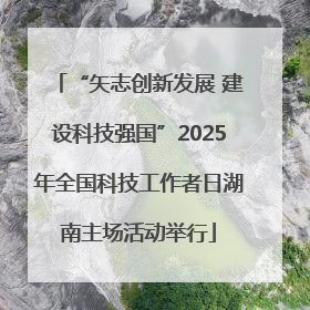 “矢志创新发展 建设科技强国”2025年全国科技工作者日湖南主场活动举行