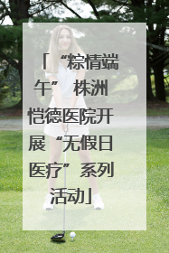 “粽情端午” 株洲恺德医院开展“无假日医疗”系列活动