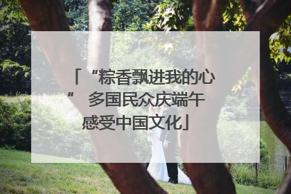 “粽香飘进我的心” 多国民众庆端午感受中国文化