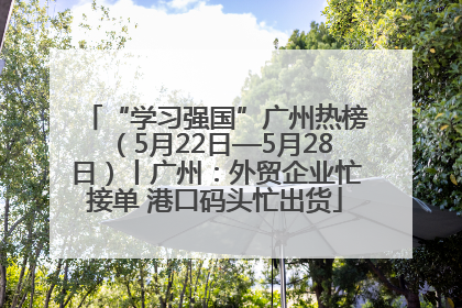 “学习强国”广州热榜（5月22日—5月28日）丨广州：外贸企业忙接单 港口码头忙出货