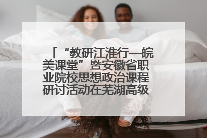 “教研江淮行—皖美课堂”暨安徽省职业院校思想政治课程研讨活动在芜湖高级职业技术学校举行