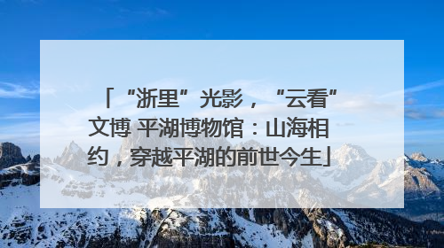 “浙里”光影，“云看”文博 平湖博物馆：山海相约，穿越平湖的前世今生