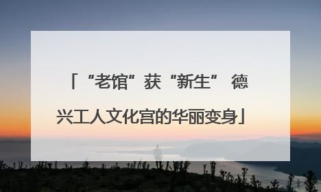 “老馆”获“新生” 德兴工人文化宫的华丽变身
