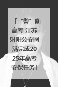 “警”随高考 江苏射阳公安圆满完成2025年高考安保任务