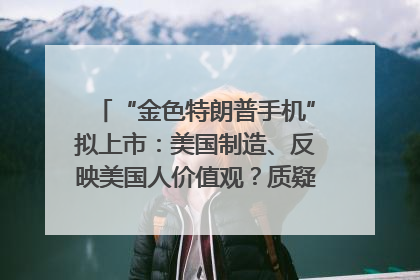 “金色特朗普手机”拟上市：美国制造、反映美国人价值观？质疑者：像天方夜谭