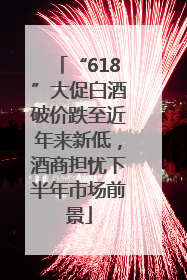 “618”大促白酒破价跌至近年来新低，酒商担忧下半年市场前景