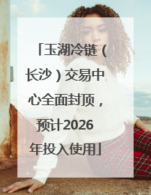 玉湖冷链（长沙）交易中心全面封顶，预计2026年投入使用