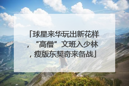 球星来华玩出新花样，“高僧”文班入少林，瘦版东契奇来备战