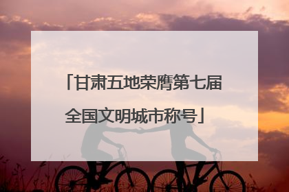 甘肃五地荣膺第七届全国文明城市称号