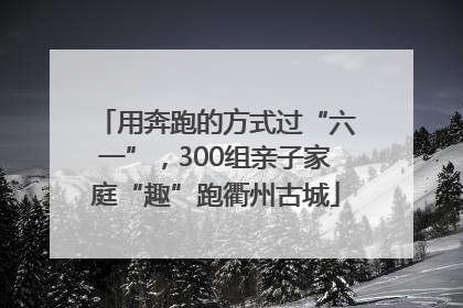 用奔跑的方式过“六一”，300组亲子家庭“趣”跑衢州古城