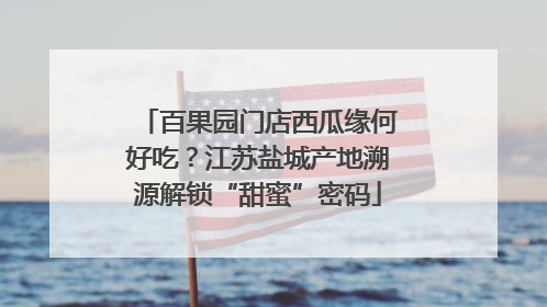 百果园门店西瓜缘何好吃？江苏盐城产地溯源解锁“甜蜜”密码