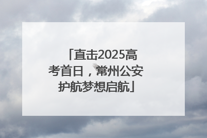 直击2025高考首日，常州公安护航梦想启航