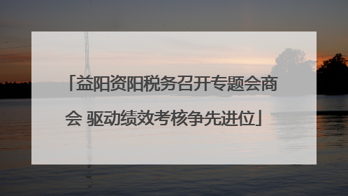 益阳资阳税务召开专题会商会 驱动绩效考核争先进位