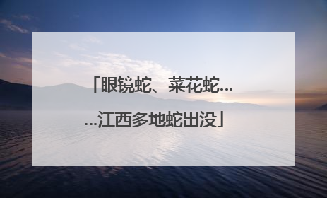 眼镜蛇、菜花蛇……江西多地蛇出没