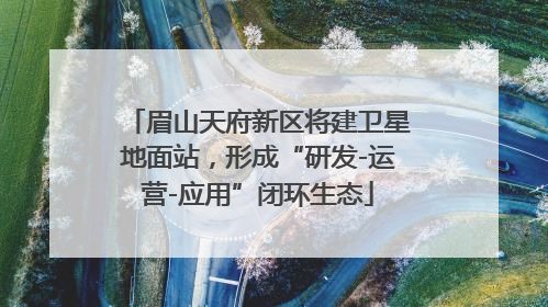 眉山天府新区将建卫星地面站，形成“研发-运营-应用”闭环生态