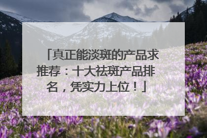 真正能淡斑的产品求推荐：十大祛斑产品排名，凭实力上位！