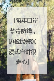 筑牢口岸禁毒防线，边检民警沉浸式宣讲很走心