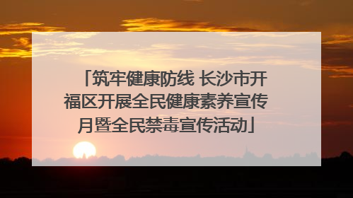筑牢健康防线 长沙市开福区开展全民健康素养宣传月暨全民禁毒宣传活动