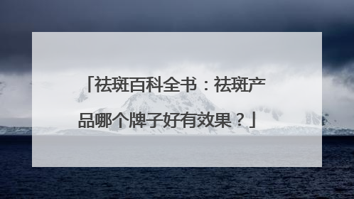 祛斑百科全书：祛斑产品哪个牌子好有效果？