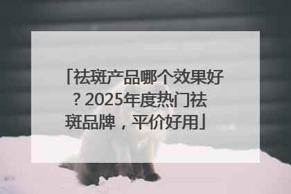 祛斑产品哪个效果好？2025年度热门祛斑品牌，平价好用