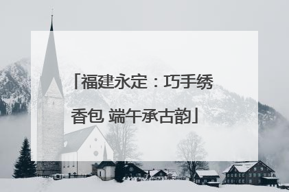福建永定：巧手绣香包 端午承古韵