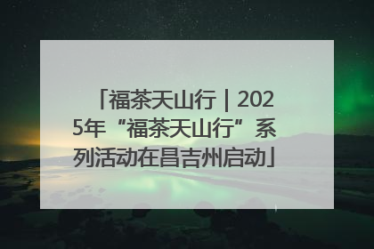 福茶天山行｜2025年“福茶天山行”系列活动在昌吉州启动