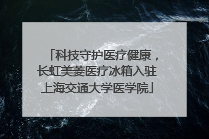 科技守护医疗健康，长虹美菱医疗冰箱入驻上海交通大学医学院