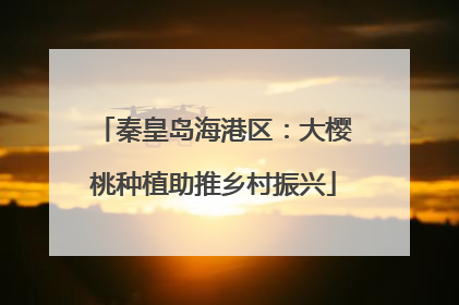 秦皇岛海港区：大樱桃种植助推乡村振兴