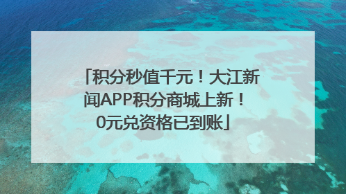 积分秒值千元！大江新闻APP积分商城上新！0元兑资格已到账