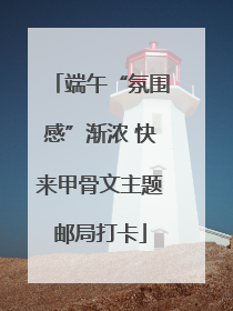 端午“氛围感”渐浓 快来甲骨文主题邮局打卡