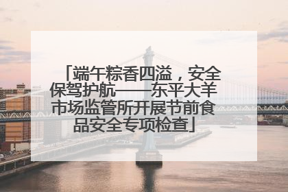 端午粽香四溢，安全保驾护航——东平大羊市场监管所开展节前食品安全专项检查