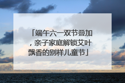 端午六一双节叠加，亲子家庭解锁艾叶飘香的别样儿童节