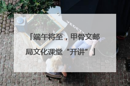 端午将至，甲骨文邮局文化课堂“开讲”
