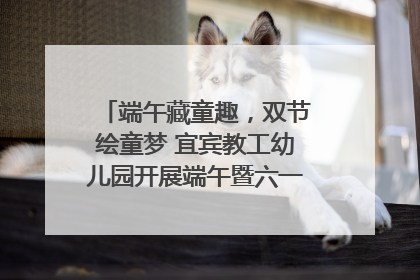 端午藏童趣，双节绘童梦 宜宾教工幼儿园开展端午暨六一亲子游园活动