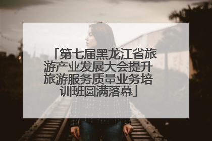 第七届黑龙江省旅游产业发展大会提升旅游服务质量业务培训班圆满落幕
