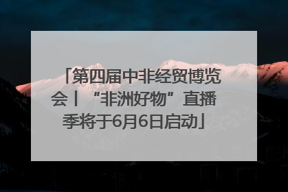 第四届中非经贸博览会丨“非洲好物”直播季将于6月6日启动