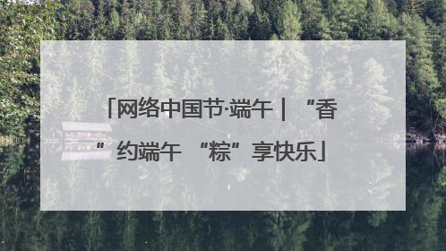 网络中国节·端午｜“香”约端午 “粽”享快乐