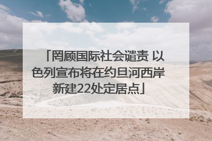 罔顾国际社会谴责 以色列宣布将在约旦河西岸新建22处定居点