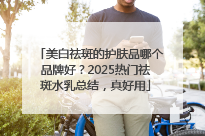 美白祛斑的护肤品哪个品牌好？2025热门祛斑水乳总结，真好用