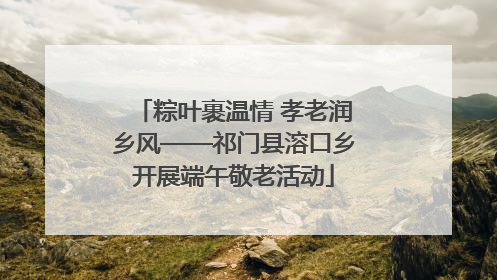 粽叶裹温情 孝老润乡风——祁门县溶口乡开展端午敬老活动