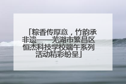 粽香传厚意，竹韵承非遗——芜湖市繁昌区恒杰科技学校端午系列活动精彩纷呈