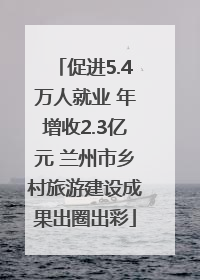 促进5.4万人就业 年增收2.3亿元 兰州市乡村旅游建设成果出圈出彩