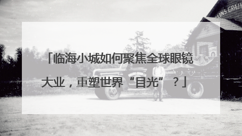 临海小城如何聚焦全球眼镜大业，重塑世界“目光”？