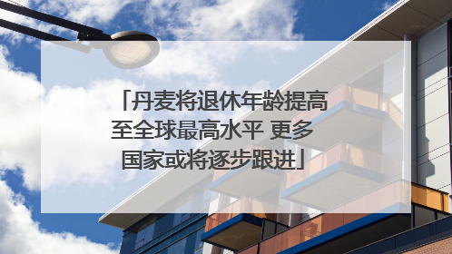 丹麦将退休年龄提高至全球最高水平 更多国家或将逐步跟进