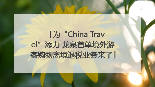 为“China Travel”添力 龙泉首单境外游客购物离境退税业务来了