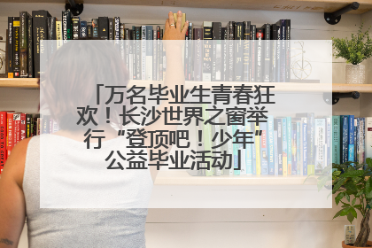 万名毕业生青春狂欢！长沙世界之窗举行“登顶吧！少年”公益毕业活动