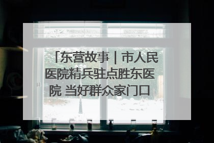东营故事｜市人民医院精兵驻点胜东医院 当好群众家门口健康守护者