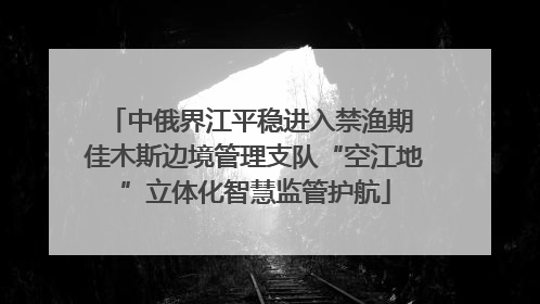 中俄界江平稳进入禁渔期 佳木斯边境管理支队“空江地”立体化智慧监管护航